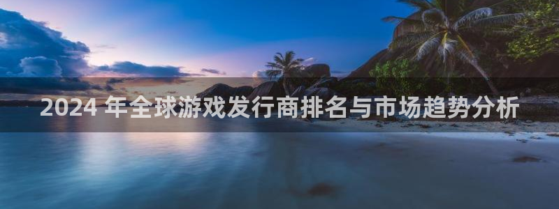 乐天国际创造奇迹在线登录：2024 年全球游戏发行商排名与市场趋势分析